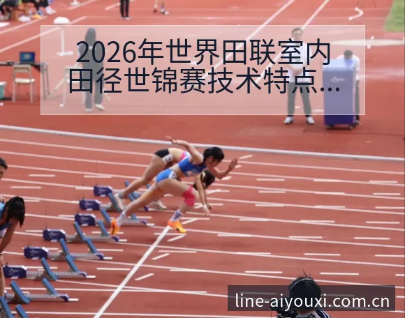2026年世界田联室内田径世锦赛技术特点深度前瞻与变化解 - 爱游戏