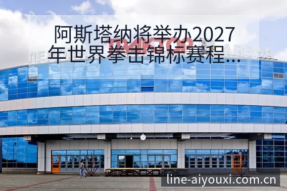 阿斯塔纳将举办2027年世界拳击锦标赛程节点与排名变化分 - 爱游戏
