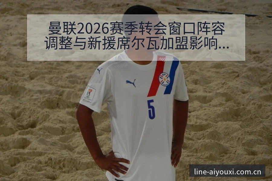 曼联2026赛季转会窗口阵容调整与新援席尔瓦加盟影响数据 - 爱游戏