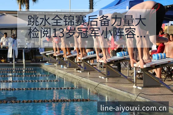 跳水全锦赛后备力量大检阅13岁冠军小阵容调整影响分析及排 - 爱游戏